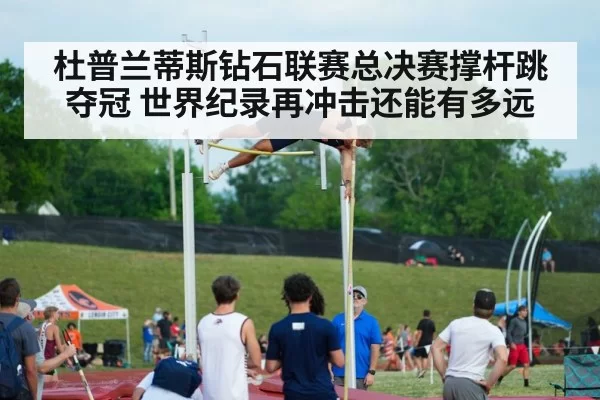 杜普兰蒂斯钻石联赛总决赛撑杆跳夺冠 世界纪录再冲击还能有多远