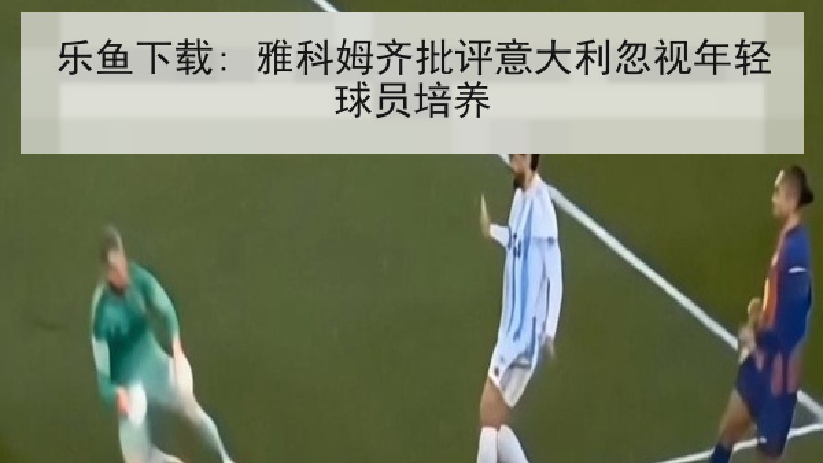 乐鱼下载: 雅科姆齐批评意大利忽视年轻球员培养 乐鱼下载: 雅科姆齐批评意大利忽视年轻球员培养